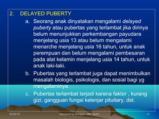 2. DELAYED PUBERTY
a. Seorang anak dinyatakan mengalami delayed
puberty atau pubertas yang terlambat jika dirinya
belum menunjukkan perkembangan payudara
menjelang usia 13 atau belum mengalami
menarche menjelang usia 16 tahun, untuk anak
perempuan dan belum mengalami pembesaran
pada alat kelamin menjelang usia 14 tahun, untuk
anak laki-laki.
b. Pubertas yang terlambat juga dapat menimbulkan
masalah biologis, psikologis, dan sosial bagi yg
mengalaminya.
c. Pubertas terlambat terjadi karena faktor , kurang
gizi, gangguan fungsi kelenjar pituitary, dst.
131302/20/1502/20/15 Designed by Kuntjojo, UNP KediriDesigned by Kuntjojo, UNP Kediri
 
