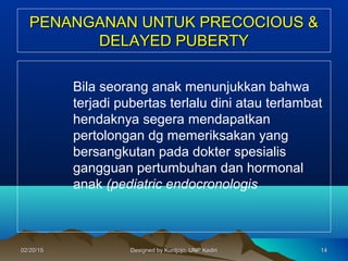 PENANGANAN UNTUK PRECOCIOUS &PENANGANAN UNTUK PRECOCIOUS &
DELAYED PUBERTYDELAYED PUBERTY
Bila seorang anak menunjukkan bahwa
terjadi pubertas terlalu dini atau terlambat
hendaknya segera mendapatkan
pertolongan dg memeriksakan yang
bersangkutan pada dokter spesialis
gangguan pertumbuhan dan hormonal
anak (pediatric endocronologis
141402/20/1502/20/15 Designed by Kuntjojo, UNP KediriDesigned by Kuntjojo, UNP Kediri
 