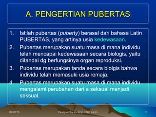 A. PENGERTIAN PUBERTASA. PENGERTIAN PUBERTAS
1. Istilah pubertas (puberty) berasal dari bahasa Latin
PUBERTAS, yang artinya usia kedewasaan.
2. Pubertas merupakan suatu masa di mana individu
telah mencapai kedewasaan secara biologis, yaitu
ditandai dg berfungsinya organ reproduksi.
3. Pubertas merupakan tanda secara biolgis bahwa
individu telah memasuki usia remaja.
4. Pubertas merupakan suatu masa di mana individu
mengalami perubahan dari a seksual menjadi
seksual.
2202/20/1502/20/15 Designed by Kuntjojo, UNP KediriDesigned by Kuntjojo, UNP Kediri
 