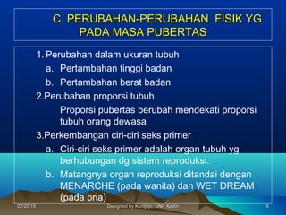 C. PERUBAHAN-PERUBAHAN FISIK YGC. PERUBAHAN-PERUBAHAN FISIK YG
PADA MASA PUBERTASPADA MASA PUBERTAS
1. Perubahan dalam ukuran tubuh
a. Pertambahan tinggi badan
b. Pertambahan berat badan
2.Perubahan proporsi tubuh
Proporsi pubertas berubah mendekati proporsi
tubuh orang dewasa
3.Perkembangan ciri-ciri seks primer
a. Ciri-ciri seks primer adalah organ tubuh yg
berhubungan dg sistem reproduksi.
b. Matangnya organ reproduksi ditandai dengan
MENARCHE (pada wanita) dan WET DREAM
(pada pria)
6602/20/1502/20/15 Designed by Kuntjojo, UNP KediriDesigned by Kuntjojo, UNP Kediri
 