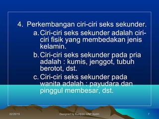 4. Perkembangan ciri-ciri seks sekunder.
a.Ciri-ciri seks sekunder adalah ciri-
ciri fisik yang membedakan jenis
kelamin.
b.Ciri-ciri seks sekunder pada pria
adalah : kumis, jenggot, tubuh
berotot, dst.
c. Ciri-ciri seks sekunder pada
wanita adalah : payudara dan
pinggul membesar, dst.
7702/20/1502/20/15 Designed by Kuntjojo, UNP KediriDesigned by Kuntjojo, UNP Kediri
 
