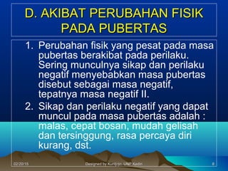 D. AKIBAT PERUBAHAN FISIKD. AKIBAT PERUBAHAN FISIK
PADA PUBERTASPADA PUBERTAS
1. Perubahan fisik yang pesat pada masa
pubertas berakibat pada perilaku.
Sering munculnya sikap dan perilaku
negatif menyebabkan masa pubertas
disebut sebagai masa negatif,
tepatnya masa negatif II.
2. Sikap dan perilaku negatif yang dapat
muncul pada masa pubertas adalah :
malas, cepat bosan, mudah gelisah
dan tersinggung, rasa percaya diri
kurang, dst.
8802/20/1502/20/15 Designed by Kuntjojo, UNP KediriDesigned by Kuntjojo, UNP Kediri
 