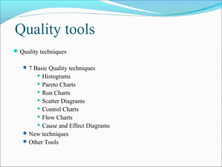 Quality tools
 Quality techniques

    7 Basic Quality techniques
         Histograms

         Pareto Charts
         Run Charts

         Scatter Diagrams

         Control Charts

         Flow Charts

         Cause and Effect Diagrams

    New techniques
    Other Tools
 