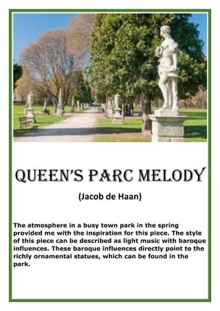 Queen’s Parc Melody
(Jacob de Haan)
The atmosphere in a busy town park in the spring
provided me with the inspiration for this piece. The style
of this piece can be described as light music with baroque
influences. These baroque influences directly point to the
richly ornamental statues, which can be found in the
park.
 