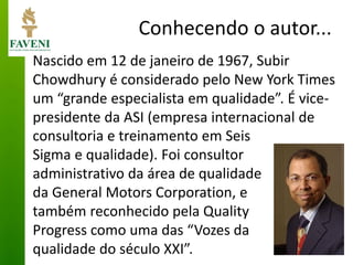 Conhecendo o autor... 
Nascido em 12 de janeiro de 1967, Subir Chowdhury é considerado pelo New York Times um “grande especialista em qualidade”. É vice- presidente da ASI (empresa internacional de 
consultoria e treinamento em Seis Sigma e qualidade). Foi consultor administrativo da área de qualidade da General Motors Corporation, e também reconhecido pela Quality Progress como uma das “Vozes da qualidade do século XXI”. 