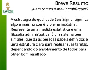 Breve Resumo Quem comeu o meu hambúrguer? 
A estratégia de qualidade Seis Sigma, significa algo a mais no comércio e na indústria. Representa uma medida estatística e uma filosofia administrativa. É um sistema bem simples, que dá às pessoas papéis definidos e uma estrutura clara para realizar suas tarefas, dependendo do envolvimento de todos para obter bom resultado.  