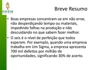 Breve Resumo 
•Boas empresas concentram-se em não errar, não desperdiçando tempo ou materiais, impedindo falhas na produção e não descuidando no que sabem fazer melhor. 
•O seis é o nível de perfeição que todos esperam. Por exemplo, quando uma empresa trabalha em Um Sigma, a empresa apresenta 700 mil defeitos por milhão de oportunidades, significando 30% de acerto.  