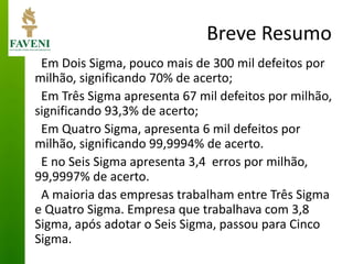 Breve Resumo 
Em Dois Sigma, pouco mais de 300 mil defeitos por milhão, significando 70% de acerto; 
Em Três Sigma apresenta 67 mil defeitos por milhão, significando 93,3% de acerto; 
Em Quatro Sigma, apresenta 6 mil defeitos por milhão, significando 99,9994% de acerto. 
E no Seis Sigma apresenta 3,4 erros por milhão, 99,9997% de acerto. 
A maioria das empresas trabalham entre Três Sigma e Quatro Sigma. Empresa que trabalhava com 3,8 Sigma, após adotar o Seis Sigma, passou para Cinco Sigma.  