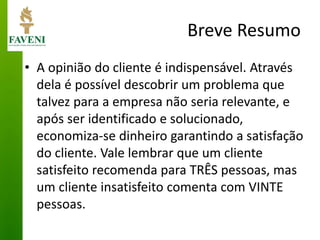 Breve Resumo 
•A opinião do cliente é indispensável. Através dela é possível descobrir um problema que talvez para a empresa não seria relevante, e após ser identificado e solucionado, economiza-se dinheiro garantindo a satisfação do cliente. Vale lembrar que um cliente satisfeito recomenda para TRÊS pessoas, mas um cliente insatisfeito comenta com VINTE pessoas.  
