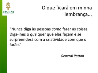 O que ficará em minha lembrança... 
“Nunca diga às pessoas como fazer as coisas. Diga-lhes o que quer que elas façam e se surpreenderá com a criatividade com que o farão.” 
General Patton  
