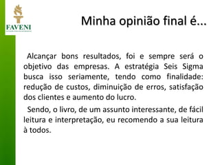 Minha opinião final é... 
Alcançar bons resultados, foi e sempre será o objetivo das empresas. A estratégia Seis Sigma busca isso seriamente, tendo como finalidade: redução de custos, diminuição de erros, satisfação dos clientes e aumento do lucro. 
Sendo, o livro, de um assunto interessante, de fácil leitura e interpretação, eu recomendo a sua leitura à todos.  