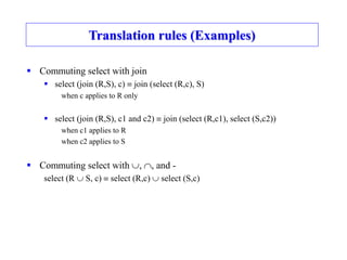 Translation rules (Examples)
 Commuting select with join
 select (join (R,S), c)  join (select (R,c), S)
when c applies to R only
 select (join (R,S), c1 and c2)  join (select (R,c1), select (S,c2))
when c1 applies to R
when c2 applies to S
 Commuting select with , , and -
select (R  S, c)  select (R,c)  select (S,c)
 