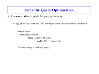 Semantic Query Optimisation
 Use constraints to guide the query processing:
 e.g. given the constraint “No employee earns more than their supervisor”
select E.name
from employee E M
where E.salary > M.salary
and M.NI# = E.supervisor
The above query is obviously empty.
 