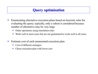 Query optimisation
 Enumerating alternative execution plans based on heuristic rules for
evaluating the query; typically, only a subset is considered because
number of alternative may be very large
 Order operations using translation rules
 Work well in most cases but are not guaranteed to work well in all cases
 Estimate cost of each enumerated execution plan:
 Cost of different strategies
 Chose execution plan with lower cost
 