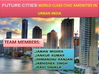 FUTURE CITIES:WORLD CLASS CIVIC AMENITIES IN
URBAN INDIA
AMAN MISHRA
ANKUR KUMAR
HIMANSHU RANJAN
ABHISHEK SINGH
RAVI SHUKLA
 