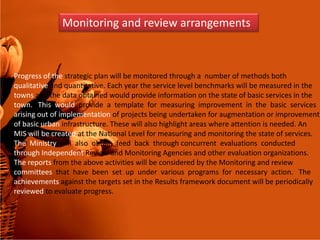 Monitoring and review arrangements
Progress of the strategic plan will be monitored through a number of methods both
qualitative and quantitative. Each year the service level benchmarks will be measured in the
towns and the data obtained would provide information on the state of basic services in the
town. This would provide a template for measuring improvement in the basic services
arising out of implementation of projects being undertaken for augmentation or improvement
of basic urban infrastructure. These will also highlight areas where attention is needed. Anof basic urban infrastructure. These will also highlight areas where attention is needed. An
MIS will be created at the National Level for measuring and monitoring the state of services.
The Ministry will also obtain feed back through concurrent evaluations conducted
through Independent Review and Monitoring Agencies and other evaluation organizations.
The reports from the above activities will be considered by the Monitoring and review
committees that have been set up under various programs for necessary action. The
achievements against the targets set in the Results framework document will be periodically
reviewed to evaluate progress.
 