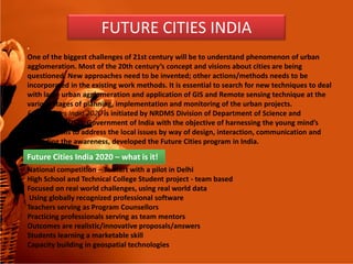 •
One of the biggest challenges of 21st century will be to understand phenomenon of urban
agglomeration. Most of the 20th century’s concept and visions about cities are being
questioned. New approaches need to be invented; other actions/methods needs to be
incorporated in the existing work methods. It is essential to search for new techniques to deal
with large urban agglomeration and application of GIS and Remote sensing technique at the
various stages of planning, implementation and monitoring of the urban projects.
Future Cities India 2020 is initiated by NRDMS Division of Department of Science and
Technology (DST), Government of India with the objective of harnessing the young mind’s
creative skills to address the local issues by way of design, interaction, communication and
FUTURE CITIES INDIA
creative skills to address the local issues by way of design, interaction, communication and
spreading the awareness, developed the Future Cities program in India.
National competition – To start with a pilot in Delhi
High School and Technical College Student project - team based
Focused on real world challenges, using real world data
Using globally recognized professional software
Teachers serving as Program Counsellors
Practicing professionals serving as team mentors
Outcomes are realistic/innovative proposals/answers
Students learning a marketable skill
Capacity building in geospatial technologies
Future Cities India 2020 – what is it!
 