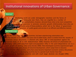 Institutional innovations of Urban Governance:
Abstract
As cities in developing world are under demographic transition and the forces of
economic liberalization taking grip over them, they are engulfed by a number of
problems. The pressures of globalization, however, demand these cities to be more competitive
and their governance responsive to promote economic growth. Unfortunately, most cities are
not well equipped to tackle some of these problems, which led to the failure of government
institutions in the provision of public goods and services in an efficient and effective manner.institutions in the provision of public goods and services in an efficient and effective manner.
BACKGROUND
India, like many other developing countries, has been experiencing urbanization over
last few decades at somewhat slow pace and at stable levels, which is evident from the records of
successive census documents; it attained only about 28% of total population against the
projected levels of 30 to 35% (Rakeshmohan 2006). However, the drivers of urbanization are
changing – with a shift away from rapid rural population influx in the post-independence era to a
rapid growth of existing urban areas (Kundu 2006). Most developed countries experienced rapid
urbanization in the early phases of industrial development, which swept them to become
predominantly urban societies, and urban areas became important economic centers; this process
is now taking place in developing countries but in a period much shorter than that
experienced by developed countries and with much larger absolute size (Gurgler 1996).
 