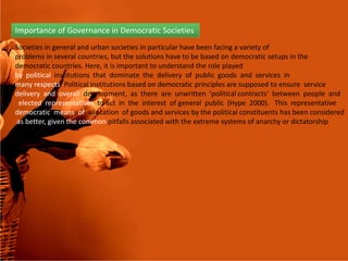 Importance of Governance in Democratic Societies
Societies in general and urban societies in particular have been facing a variety of
problems in several countries, but the solutions have to be based on democratic setups in the
democratic countries. Here, it is important to understand the role played
by political institutions that dominate the delivery of public goods and services in
many respects. Political institutions based on democratic principles are supposed to ensure service
delivery and overall development, as there are unwritten ‘political contracts’ between people and
elected representatives to act in the interest of general public (Hype 2000). This representative
democratic means of allocation of goods and services by the political constituents has been considered
as better, given the common pitfalls associated with the extreme systems of anarchy or dictatorship
33
.
 