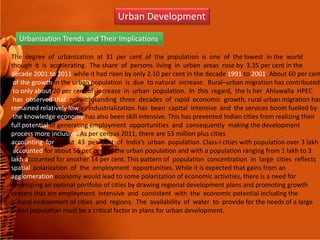 Urban Development
Urbanization Trends and Their Implications
The degree of urbanization at 31 per cent of the population is one of the lowest in the world
though it is accelerating. The share of persons living in urban areas rose by 3.35 per cent in the
decade 2001 to 2011 while it had risen by only 2.10 per cent in the decade 1991 to 2001. About 60 per cent
of the growth in the urban population is due to natural increase. Rural–urban migration has contributed
to only about 20 per cent of increase in urban population. In this regard, the Is her Ahluwalia HPEC
has observed that notwithstanding three decades of rapid economic growth, rural urban migration has
remained relatively low as industrialization has been capital intensive and the services boom fuelled by
the knowledge economy has also been skill intensive. This has prevented Indian cities from realizing theirthe knowledge economy has also been skill intensive. This has prevented Indian cities from realizing their
full potential of generating employment opportunities and consequently making the development
process more inclusive. As per census 2011, there are 53 million plus cities
accounting for about 43 per cent of India’s urban population. Class-I cities with population over 3 lakh
accounted for about 56 per cent of the urban population and with a population ranging from 1 lakh to 3
lakh accounted for another 14 per cent. This pattern of population concentration in large cities reflects
spatial polarization of the employment opportunities. While it is expected that gains from an
agglomeration economy would lead to some polarization of economic activities, there is a need for
developing an optimal portfolio of cities by drawing regional development plans and promoting growth
centers that are employment intensive and consistent with the economic potential including the
natural endowment of cities and regions. The availability of water to provide for the needs of a large
urban population must be a critical factor in plans for urban development.
 
