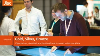 Gold, Silver, Bronze
Expectations, standards and thresholds and in research data metadata
14/09/2016
1
 