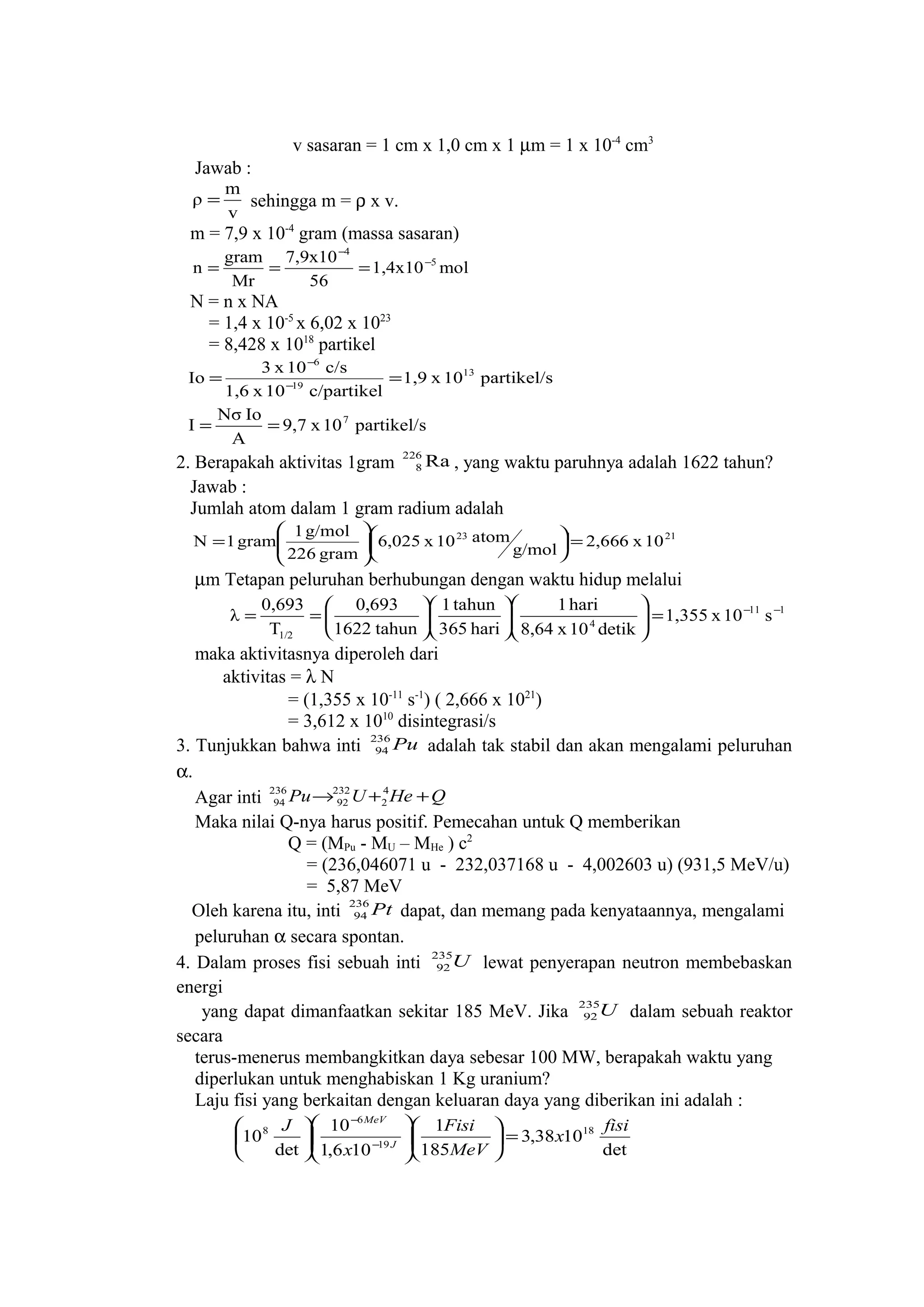 v sasaran = 1 cm x 1,0 cm x 1 µm = 1 x 10-4
cm3
Jawab :
v
m
ρ = sehingga m = ρ x v.
m = 7,9 x 10-4
gram (massa sasaran)
mol1,4x10
56
7,9x10
Mr
gram
n 5
4
−
−
===
N = n x NA
= 1,4 x 10-5
x 6,02 x 1023
= 8,428 x 1018
partikel
partikel/s10x1,9
c/partikel10x1,6
c/s10x3
Io 13
19
6
== −
−
partikel/s10x9,7
A
IoNσ
I 7
==
2. Berapakah aktivitas 1gram Ra226
8 , yang waktu paruhnya adalah 1622 tahun?
Jawab :
Jumlah atom dalam 1 gram radium adalah
2123
10x2,666
g/mol
atom10x6,025
gram226
g/mol1
gram1N =










=
µm Tetapan peluruhan berhubungan dengan waktu hidup melalui
111
4
1/2
s10x1,355
detik10x8,64
hari1
hari365
tahun1
tahun1622
0,693
T
0,693
λ −−
=

















==
maka aktivitasnya diperoleh dari
aktivitas = λ N
= (1,355 x 10-11
s-1
) ( 2,666 x 1021
)
= 3,612 x 1010
disintegrasi/s
3. Tunjukkan bahwa inti Pu236
94 adalah tak stabil dan akan mengalami peluruhan
α.
Agar inti QHeUPu ++→ 4
2
232
92
236
94
Maka nilai Q-nya harus positif. Pemecahan untuk Q memberikan
Q = (MPu - MU – MHe ) c2
= (236,046071 u - 232,037168 u - 4,002603 u) (931,5 MeV/u)
= 5,87 MeV
Oleh karena itu, inti Pt236
94 dapat, dan memang pada kenyataannya, mengalami
peluruhan α secara spontan.
4. Dalam proses fisi sebuah inti U235
92 lewat penyerapan neutron membebaskan
energi
yang dapat dimanfaatkan sekitar 185 MeV. Jika U235
92 dalam sebuah reaktor
secara
terus-menerus membangkitkan daya sebesar 100 MW, berapakah waktu yang
diperlukan untuk menghabiskan 1 Kg uranium?
Laju fisi yang berkaitan dengan keluaran daya yang diberikan ini adalah :
det
1038,3
185
1
106,1
10
det
10 18
19
6
8 fisi
x
MeV
Fisi
x
J
J
MeV
=

















−
−
 