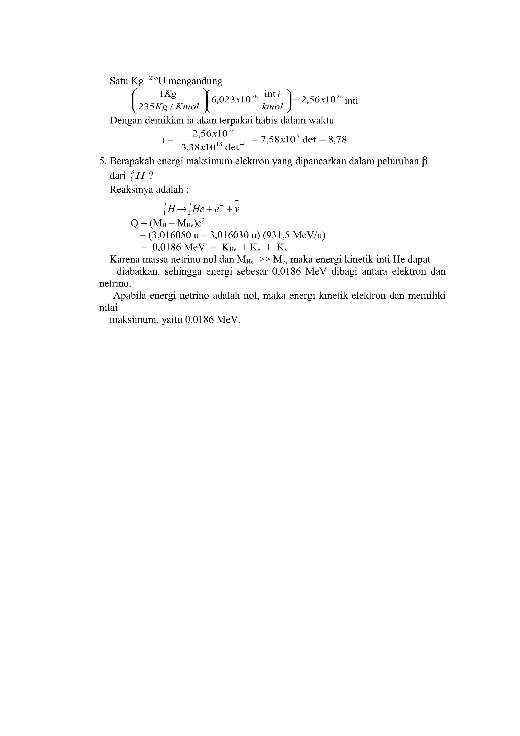 Satu Kg 235
U mengandung
2426
1056,2
int
10023,6
/235
1
x
kmol
i
x
KmolKg
Kg
=











inti
Dengan demikian ia akan terpakai habis dalam waktu
t = 78,8det1058,7
det1038,3
1056,2 5
118
24
==−
x
x
x
5. Berapakah energi maksimum elektron yang dipancarkan dalam peluruhan β
dari ?3
1 H
Reaksinya adalah :
−
−
++→ veHeH 3
2
3
1
Q = (MH – MHe)c2
= (3,016050 u – 3,016030 u) (931,5 MeV/u)
= 0,0186 MeV = KHe + Ke + Kv
Karena massa netrino nol dan MHe >> Me, maka energi kinetik inti He dapat
diabaikan, sehingga energi sebesar 0,0186 MeV dibagi antara elektron dan
netrino.
Apabila energi netrino adalah nol, maka energi kinetik elektron dan memiliki
nilai
maksimum, yaitu 0,0186 MeV.
 