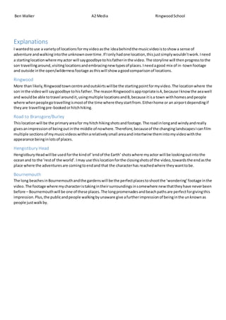 Ben Walker A2 Media RingwoodSchool
Explanations
I wantedtouse a varietyof locationsformyvideoasthe ideabehindthe musicvideoistoshow a sense of
adventure andwalkingintothe unknownovertime.If Ionlyhadone location,thisjustsimplywouldn’twork.Ineed
a startinglocationwhere myactor will saygoodbye tohisfatherinthe video. The storyline will thenprogresstothe
son travellingaround,visitinglocationsandembracingnew typesof places.Ineedagood mix of in-townfootage
and outside inthe open/wildernessfootage asthiswill show agoodcomparisonof locations.
Ringwood
More than likely,Ringwoodtowncentre andoutskirtswillbe the startingpointformyvideo.The locationwhere the
son inthe videowill saygoodbye tohisfather.The reasonRingwoodisappropriateisA,because Iknow the aeawell
and wouldbe able totravel aroundit,usingmultiple locationsandB,because itisa town withhomesandpeople
where whenpeoplegotravellingismostof the time where theystartfrom.Eitherhome or an airportdependingif
theyare travellingpre-bookedorhitchhiking.
Road to Bransgore/Burley
Thislocationwill be the primaryareafor myhitch hikingshotsandfootage.The roadinlongand windyandreally
givesanimpressionof beingoutinthe middle of nowhere. Therefore,becauseof the changinglandscapesIcanfilm
multiple sectionsof mymusicvideoswithinarelativelysmall areaandintertwine themintomyvideowiththe
appearance beinginlotsof places.
Hengistbury Head
HengistburyHeadwill be usedforthe kindof ‘endof the Earth’ shotswhere myactor will be lookingoutintothe
oceanand to the ‘restof the world’.Imay use thislocationforthe closingshotsof the video,towardsthe endasthe
place where the adventuresare comingtoendand that the characterhas reachedwhere theywanttobe.
Bournemouth
The long beachesinBournemouthandthe gardenswill be the perfectplacestoshootthe ‘wondering’footage inthe
video.The footage where mycharacteristakingintheirsurroundingsinsomewhere new thattheyhave neverbeen
before – Bournemouthwill be one of these places.The longpromenadesandbeachpathsare perfectforgivingthis
impression.Plus,the publicandpeople walkingbyunaware give afurtherimpressionof beinginthe unknownas
people justwalkby.
 