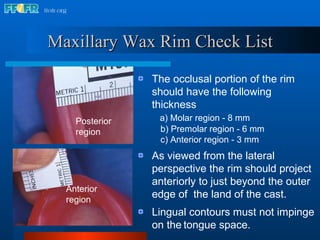 Maxillary Wax Rim Check List The occlusal portion of the rim  should have the following thickness a) Molar region - 8 mm b) Premolar region - 6 mm c) Anterior region - 3 mm As viewed from the lateral perspective the rim should project anteriorly to just beyond the outer edge of  the land of the cast. Lingual contours must not impinge on the   tongue space. Anterior region Posterior region 