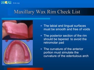 Maxillary Wax Rim Check List The labial and lingual surfaces must be smooth and free of voids The posterior section of the rim should be tapered  to avoid the retromolar pad The curvature of the anterior portion must simulate the curvature of the edentulous arch 