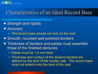 Characteristics of an Ideal Record Base Strength and rigidity Accuracy  The record base should not rock on the cast Smooth, rounded well polished borders Thickness of borders and palate must resemble those of the finished dentures Palate must be 1-2 mm thick Thickness and contour of the denture borders are defined by the land of the master cast.  The record base must not extend onto the land of the cast 