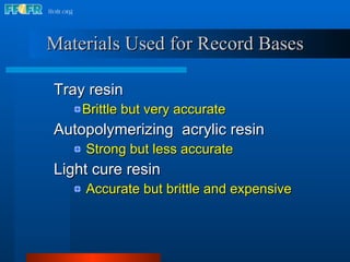 Materials Used for Record Bases Tray resin  Brittle but very accurate Autopolymerizing  acrylic resin  Strong but less accurate Light cure resin  Accurate but brittle and expensive 