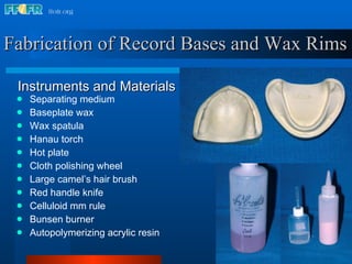 Fabrication of Record Bases and Wax Rims Separating medium Baseplate wax Wax spatula Hanau torch Hot plate Cloth polishing wheel Large camel’s hair brush Red handle knife Celluloid mm rule Bunsen burner Autopolymerizing acrylic resin Instruments and Materials 