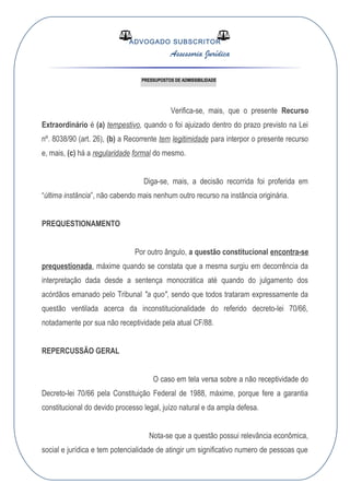 ADVOGADO SUBSCRITOR
Assessoria Jurídica
PRESSUPOSTOS DE ADMISSIBILIDADE
Verifica-se, mais, que o presente Recurso
Extraordinário é (a) tempestivo, quando o foi ajuizado dentro do prazo previsto na Lei
nº. 8038/90 (art. 26), (b) a Recorrente tem legitimidade para interpor o presente recurso
e, mais, (c) há a regularidade formal do mesmo.
Diga-se, mais, a decisão recorrida foi proferida em
“última instância”, não cabendo mais nenhum outro recurso na instância originária.
PREQUESTIONAMENTO
Por outro ângulo, a questão constitucional encontra-se
prequestionada, máxime quando se constata que a mesma surgiu em decorrência da
interpretação dada desde a sentença monocrática até quando do julgamento dos
acórdãos emanado pelo Tribunal "a quo", sendo que todos trataram expressamente da
questão ventilada acerca da inconstitucionalidade do referido decreto-lei 70/66,
notadamente por sua não receptividade pela atual CF/88.
REPERCUSSÃO GERAL
O caso em tela versa sobre a não receptividade do
Decreto-lei 70/66 pela Constituição Federal de 1988, máxime, porque fere a garantia
constitucional do devido processo legal, juízo natural e da ampla defesa.
Nota-se que a questão possui relevância econômica,
social e jurídica e tem potencialidade de atingir um significativo numero de pessoas que
 