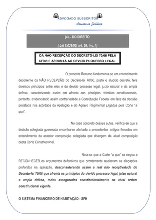 ADVOGADO SUBSCRITOR
Assessoria Jurídica
(4) – DO DIREITO
( Lei 8.038/90, art. 26, inc. I )
DA NÃO RECEPÇÃO DO DECRETO-LEI 70/66 PELA
CF/88 E AFRONTA AO DEVIDO PROCESSO LEGAL
O presente Recurso fundamenta-se em entendimento
decorrente da NÃO RECEPÇÂO do Decreto-lei 70/66, posto o aludido decreto, fere
diversos princípios entre eles o do devido processo legal, juízo natural e da ampla
defesa, caracterizando assim em afronta aos princípios referidos constitucionais,
portanto, evidenciando assim contrariedade a Constituição Federal em face da decisão
prolatada nos acórdãos da Apelação e do Agravo Regimental julgados pela Corte “a
quo”.
No caso concreto desses autos, verifica-se que a
decisão colegiada guerreada encontra-se alinhada a precedentes antigos firmados em
entendimento da anterior composição colegiada que divergem da atual composição
desta Corte Constitucional.
Nota-se que a Corte “a quo” se negou a
RECONHECER os argumentos defensivos que prontamente rejeitaram as alegações
proferidas na apelação, desconsiderando assim a real não receptividade do
Decreto-lei 70/66 que afronta os princípios do devido processo legal, juízo natural
e ampla defesa, todos assegurados constitucionalmente na atual ordem
constitucional vigente.
O SISTEMA FINANCEIRO DE HABITAÇÃO - SFH
 