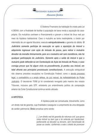 ADVOGADO SUBSCRITOR
Assessoria Jurídica
O Sistema Financeiro da habitação foi criado pela Lei
4.380/64, com a finalidade de facilitar à população de baixa renda a aquisição da casa-
própria. Os mutuários contraem o financiamento e gravam o imóvel de ônus real por
meio da hipoteca habitacional. Caso o mutuário se torne inadimplente, o credor por
intermédio de um agente fiduciário, executa extrajudicialmente a garantia do débito. O
Judiciário somente participa da execução se após a aquisição do imóvel o
adquirente ingressar com ação de imissão de posse, para retirar o mutuário
devedor da moradia liminarmente, pois se o mutuário sair sem resistência, não há
qualquer participação do Judiciário. Somente após a saída do imóvel é que o
mutuário pode defender-se em Contestação da Ação de Imissão de Posse, e caso
consiga provar que há algum vício no procedimento, já perdeu seu imóvel, em
total afronta aos princípios processuais constitucionais. A execução extrajudicial
não observa preceitos esculpidos na Constituição Federal, como o devido processo
legal, o contraditório e a ampla defesa, do juiz natural, da inafastabilidade do Poder
Judiciário. O decreto-lei 70/66 já foi considerado revogado pela maioria dos nossos
Tribunais, inclusive pelo STF, entretanto por entendimento político da composição
anterior da Corte Constitucional continua sendo utilizado.
A HIPOTECA
A hipoteca pode ser conceituada, brevemente, como
um direito real de garantia, cuja finalidade é assegurar o cumprimento de uma obrigação
de caráter patrimonial. Diniz conceitua como sendo:
[...] um direito real de garantia de natureza civil, que grava
coisa imóvel ou bem que a lei entende por hipotecável,
pertencente ao devedor ou terceiro, sem transmissão de
posse ao credor, conferindo a este o direito de promover
 