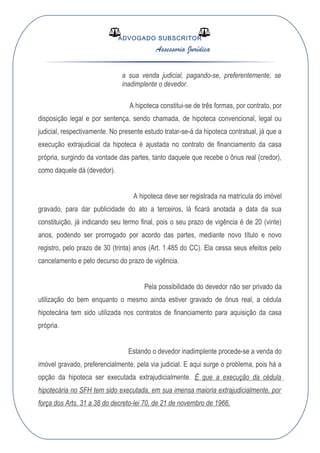 ADVOGADO SUBSCRITOR
Assessoria Jurídica
a sua venda judicial, pagando-se, preferentemente, se
inadimplente o devedor.
A hipoteca constitui-se de três formas, por contrato, por
disposição legal e por sentença, sendo chamada, de hipoteca convencional, legal ou
judicial, respectivamente. No presente estudo tratar-se-á da hipoteca contratual, já que a
execução extrajudicial da hipoteca é ajustada no contrato de financiamento da casa
própria, surgindo da vontade das partes, tanto daquele que recebe o ônus real (credor),
como daquele dá (devedor).
A hipoteca deve ser registrada na matrícula do imóvel
gravado, para dar publicidade do ato a terceiros, lá ficará anotada a data da sua
constituição, já indicando seu termo final, pois o seu prazo de vigência é de 20 (vinte)
anos, podendo ser prorrogado por acordo das partes, mediante novo título e novo
registro, pelo prazo de 30 (trinta) anos (Art. 1.485 do CC). Ela cessa seus efeitos pelo
cancelamento e pelo decurso do prazo de vigência.
Pela possibilidade do devedor não ser privado da
utilização do bem enquanto o mesmo ainda estiver gravado de ônus real, a cédula
hipotecária tem sido utilizada nos contratos de financiamento para aquisição da casa
própria.
Estando o devedor inadimplente procede-se a venda do
imóvel gravado, preferencialmente, pela via judicial. E aqui surge o problema, pois há a
opção da hipoteca ser executada extrajudicialmente. É que a execução da cédula
hipotecária no SFH tem sido executada, em sua imensa maioria extrajudicialmente, por
força dos Arts. 31 a 38 do decreto-lei 70, de 21 de novembro de 1966.
 