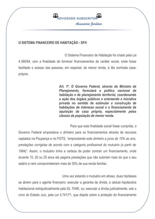 ADVOGADO SUBSCRITOR
Assessoria Jurídica
O SISTEMA FINANCEIRO DE HABITAÇÃO - SFH
O Sistema Financeiro de Habitação foi criado pela Lei
4.380/64, com a finalidade de fornecer financiamentos de caráter social, onde fosse
facilitado o acesso das pessoas, em especial, de menor renda, à tão sonhada casa-
própria.
Art. 1º. O Governo Federal, através do Ministro de
Planejamento, formulará a política nacional de
habitação e de planejamento territorial, coordenando
a ação dos órgãos públicos e orientando a iniciativa
privada no sentido de estimular a construção de
habitações de interesse social e o financiamento da
aquisição da casa própria, especialmente pelas
classes da população de menor renda.
Para que esta finalidade social fosse cumprida, o
Governo Federal emprestava o dinheiro para os financiamentos através de recursos
captados na Poupança e no FGTS, “emprestando este dinheiro a juros de 10% ao ano,
prestações corrigidas de acordo com a categoria profissional do mutuário (a partir de
1984)”. Assim, o mutuário tinha a certeza de poder contrair um financiamento, onde
durante 15, 20 ou 25 anos ele pagaria prestações que não subiriam mais do que o seu
salário e nem comprometeriam mais de 30% de sua renda familiar.
Uma vez estando o mutuário em atraso, duas hipóteses
se abrem para o agente financeiro: executar a garantia da dívida, a cédula hipotecária
habitacional extrajudicialmente pelo DL 70/66, ou; executar a dívida judicialmente, sob o
crivo do Estado Juiz, pela Lei 5.741/71, que dispõe sobre a proteção do financiamento
 