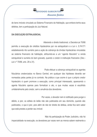 ADVOGADO SUBSCRITOR
Assessoria Jurídica
de bens imóveis vinculado ao Sistema Financeiro da Habitação, que embora tenha seus
defeitos, tem a participação do Juiz Natural.
DA EXECUÇÃO EXTRAJUDICIAL
Alterando o direito tradicional, o Decreto-Lei 70/66
permitiu a execução de créditos hipotecários por via extrajudicial e a Lei n. 5.741/71
estabelecendo rito sumário para a ação de cobrança de dívidas hipotecárias vinculadas
ao sistema financeiro de habitação, atribuindo-se a um “agente fiduciário” a venda
extrajudicial e sumária do bem gravado, quando o credor é instituição financeira (Dec.-
Lei n.º 70/66, arts. 29 a 31).
Pode efetuar a cobrança extrajudicial os agentes
fiduciários credenciados no Banco Central, em qualquer das hipóteses deverão ser
nomeados pelas partes já no contrato. Na prática o que ocorre é que o próprio credor
hipotecário é quem promove a execução, como principal interessado, aparecendo o
agente fiduciário apenas para formalizar o ato, e que muitas vezes é escolhido
unilateralmente pelo credor, sem a anuência dos devedores.
Por vezes, o devedor nem é notificado para purgar o
débito, e pior, os editais do leilão não são publicados em seu domicílio, quando são
publicados, o que é pior, pois além de não ter direito de defesa, ainda fica sem saber
que está prestes a perder seu imóvel.
Não há participação do Poder Judiciário, não há
imparcialidade na execução, os devedores por vezes nem ao menos sabem realmente a
 