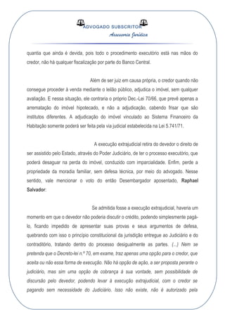 ADVOGADO SUBSCRITOR
Assessoria Jurídica
quantia que ainda é devida, pois todo o procedimento executório está nas mãos do
credor, não há qualquer fiscalização por parte do Banco Central.
Além de ser juiz em causa própria, o credor quando não
consegue proceder à venda mediante o leilão público, adjudica o imóvel, sem qualquer
avaliação. E nessa situação, ele contraria o próprio Dec.-Lei 70/66, que prevê apenas a
arrematação do imóvel hipotecado, e não a adjudicação, cabendo frisar que são
institutos diferentes. A adjudicação do imóvel vinculado ao Sistema Financeiro da
Habitação somente poderá ser feita pela via judicial estabelecida na Lei 5.741/71.
A execução extrajudicial retira do devedor o direito de
ser assistido pelo Estado, através do Poder Judiciário, de ter o processo executório, que
poderá desaguar na perda do imóvel, conduzido com imparcialidade. Enfim, perde a
propriedade da moradia familiar, sem defesa técnica, por meio do advogado. Nesse
sentido, vale mencionar o voto do então Desembargador aposentado, Raphael
Salvador:
Se admitida fosse a execução extrajudicial, haveria um
momento em que o devedor não poderia discutir o crédito, podendo simplesmente pagá-
lo, ficando impedido de apresentar suas provas e seus argumentos de defesa,
quebrando com isso o princípio constitucional da jurisdição entregue ao Judiciário e do
contraditório, tratando dentro do processo desigualmente as partes. (...) Nem se
pretenda que o Decreto-lei n.º 70, em exame, traz apenas uma opção para o credor, que
aceita ou não essa forma de execução. Não há opção de ação, a ser proposta perante o
judiciário, mas sim uma opção de cobrança à sua vontade, sem possibilidade de
discursão pelo devedor, podendo levar à execução extrajudicial, com o credor se
pagando sem necessidade do Judiciário. Isso não existe, não é autorizado pela
 