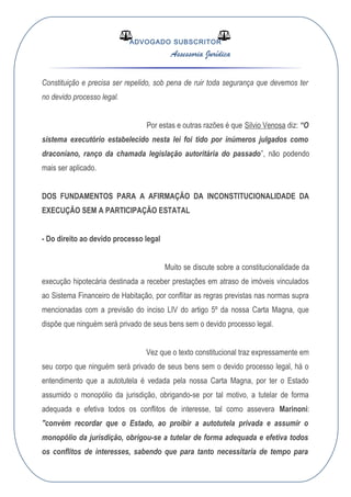 ADVOGADO SUBSCRITOR
Assessoria Jurídica
Constituição e precisa ser repelido, sob pena de ruir toda segurança que devemos ter
no devido processo legal.
Por estas e outras razões é que Silvio Venosa diz: “O
sistema executório estabelecido nesta lei foi tido por inúmeros julgados como
draconiano, ranço da chamada legislação autoritária do passado”, não podendo
mais ser aplicado.
DOS FUNDAMENTOS PARA A AFIRMAÇÃO DA INCONSTITUCIONALIDADE DA
EXECUÇÃO SEM A PARTICIPAÇÃO ESTATAL
- Do direito ao devido processo legal
Muito se discute sobre a constitucionalidade da
execução hipotecária destinada a receber prestações em atraso de imóveis vinculados
ao Sistema Financeiro de Habitação, por conflitar as regras previstas nas normas supra
mencionadas com a previsão do inciso LIV do artigo 5º da nossa Carta Magna, que
dispõe que ninguém será privado de seus bens sem o devido processo legal.
Vez que o texto constitucional traz expressamente em
seu corpo que ninguém será privado de seus bens sem o devido processo legal, há o
entendimento que a autotutela é vedada pela nossa Carta Magna, por ter o Estado
assumido o monopólio da jurisdição, obrigando-se por tal motivo, a tutelar de forma
adequada e efetiva todos os conflitos de interesse, tal como assevera Marinoni:
"convém recordar que o Estado, ao proibir a autotutela privada e assumir o
monopólio da jurisdição, obrigou-se a tutelar de forma adequada e efetiva todos
os conflitos de interesses, sabendo que para tanto necessitaria de tempo para
 