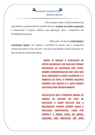 ADVOGADO SUBSCRITOR
Assessoria Jurídica
Ante o exposto, requer a Vossa Excelência que
seja deferido o processamento do presente Recurso, recebido com efeito suspensivo
e encaminhado à Superior Instância, para apreciação, após o cumprimento das
formalidades processuais.
Desta sorte, em face da contrariedade à
constituição federal, vem requerer a admissão do recurso, com a consequente
remessa dos autos a Corte “ad quem”, bem como seja deferido o efeito suspensivo, em
face dos termos mencionados abaixo:
DESDE JÁ REQUER A CONCESSÃO DE
EFEITO SUSPENSIVO, EM FACE DOS TERMOS
ESPOSADOS NA DESCRIÇÃO DOS FATOS,
MÁXIME CONSIDERANDO-SE QUE CASO NÃO
SEJA CONCEDIDO O EFEITO SUSPESIVO E A
REMESSA DO FEITO, O PRÓPRIO RECURSO
PERDERÁ SEU OBJETO E A AÇÃO PODERÁ
SER EXECUTADA DEFINITIVAMENTE.
RESSALTE-SE QUE A PRESENTE MEDIDA SE
ORIGINA DE DECISÃO EM FASE DE
EXECUÇÃO E ASSIM RESTARÁ QUE A
RECORRENTE PODERÁ SOFRER DANOS E
PREJUÍZOS IRREPARÁVEIS, COMO POR
EXEMPLO A PERCA TOTAL DO IMÓVEL
LEILOADO, NÃO OBSTANTE TER SEUS
 