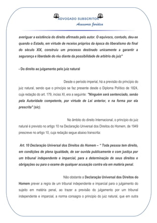 ADVOGADO SUBSCRITOR
Assessoria Jurídica
averiguar a existência do direito afirmado pelo autor. O equívoco, contudo, deu-se
quando o Estado, em virtude de receios próprios da época do liberalismo do final
do século XIX, construiu um processo destinado unicamente a garantir a
segurança e liberdade do réu diante da possibilidade de arbítrio do juiz"
- Do direito ao julgamento pelo juiz natural
Desde o período imperial, há a previsão do princípio do
juiz natural, sendo que o princípio se faz presente desde o Diploma Político de 1824,
cuja redação do art. 179, inciso XI, era a seguinte: "Ninguém será sentenciado, senão
pela Autoridade competente, por virtude de Lei anterior, e na forma por ela
prescrita" (sic).
No âmbito do direito Internacional, o princípio do juiz
natural é previsto no artigo 10 na Declaração Universal dos Direitos do Homem, de 1949
prescreve no artigo 10, cuja redação segue abaixo transcrita:
Art. 10 Declaração Universal dos Direitos do Homem – “ Toda pessoa tem direito,
em condições de plena igualdade, de ser ouvida publicamente e com justiça por
um tribunal independente e imparcial, para a determinação de seus direitos e
obrigações ou para o exame de qualquer acusação contra ela em matéria penal.
Não obstante a Declaração Universal dos Direitos do
Homem prever a regra de um tribunal independente e imparcial para o julgamento do
sujeito em matéria penal, ao trazer a previsão do julgamento por um tribunal
independente e imparcial, a norma consagra o principio do juiz natural, que em outra
 