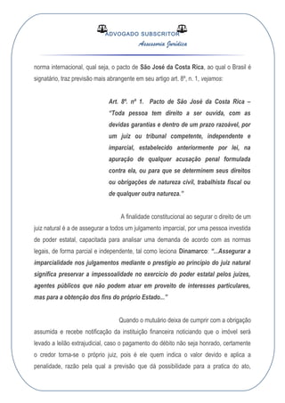 ADVOGADO SUBSCRITOR
Assessoria Jurídica
norma internacional, qual seja, o pacto de São José da Costa Rica, ao qual o Brasil é
signatário, traz previsão mais abrangente em seu artigo art. 8º, n. 1, vejamos:
Art. 8º. nº 1. Pacto de São José da Costa Rica –
“Toda pessoa tem direito a ser ouvida, com as
devidas garantias e dentro de um prazo razoável, por
um juiz ou tribunal competente, independente e
imparcial, estabelecido anteriormente por lei, na
apuração de qualquer acusação penal formulada
contra ela, ou para que se determinem seus direitos
ou obrigações de natureza civil, trabalhista fiscal ou
de qualquer outra natureza.”
A finalidade constitucional ao segurar o direito de um
juiz natural é a de assegurar a todos um julgamento imparcial, por uma pessoa investida
de poder estatal, capacitada para analisar uma demanda de acordo com as normas
legais, de forma parcial e independente, tal como leciona Dinamarco: “...Assegurar a
imparcialidade nos julgamentos mediante o prestígio ao princípio do juiz natural
significa preservar a impessoalidade no exercício do poder estatal pelos juízes,
agentes públicos que não podem atuar em proveito de interesses particulares,
mas para a obtenção dos fins do próprio Estado...”
Quando o mutuário deixa de cumprir com a obrigação
assumida e recebe notificação da instituição financeira noticiando que o imóvel será
levado a leilão extrajudicial, caso o pagamento do débito não seja honrado, certamente
o credor torna-se o próprio juiz, pois é ele quem indica o valor devido e aplica a
penalidade, razão pela qual a previsão que dá possibilidade para a pratica do ato,
 
