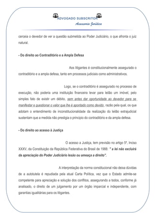 ADVOGADO SUBSCRITOR
Assessoria Jurídica
cerceia o devedor de ver a questão submetida ao Poder Judiciário, o que afronta o juiz
natural.
- Do direito ao Contraditório e a Ampla Defesa
Aos litigantes é constitucionalmente assegurado o
contraditório e a ampla defesa, tanto em processos judiciais como administrativos.
Logo, se o contraditório é assegurado no processo de
execução, não poderia uma instituição financeira levar para leilão um imóvel, pelo
simples fato de existir um débito, sem antes dar oportunidade ao devedor para se
manifestar e questionar o valor que lhe é apontado como devido, razão pela qual, os que
adotam o entendimento de inconstitucionalidade da realização do leilão extrajudicial
sustentam que a medida não prestigia o principio do contraditório e da ampla defesa.
- Do direito ao acesso à Justiça
O acesso a Justiça, tem previsão no artigo 5º, Inciso
XXXV, da Constituição da República Federativa do Brasil de 1988: " a lei não excluirá
da apreciação do Poder Judiciário lesão ou ameaça a direito".
A interpretação da norma constitucional não deixa dúvidas
de a autotutela é repudiada pela atual Carta Política, vez que o Estado admite-se
competente para apreciação e solução dos conflitos, assegurando a todos, conforme já
analisado, o direito de um julgamento por um órgão imparcial e independente, com
garantias igualitárias para os litigantes.
 