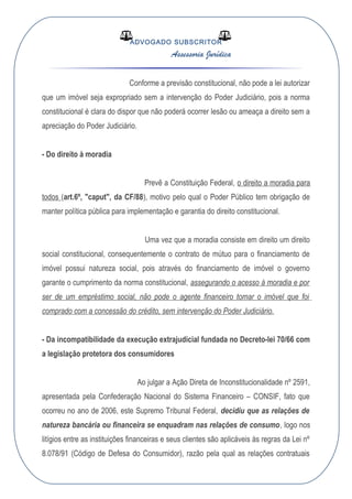 ADVOGADO SUBSCRITOR
Assessoria Jurídica
Conforme a previsão constitucional, não pode a lei autorizar
que um imóvel seja expropriado sem a intervenção do Poder Judiciário, pois a norma
constitucional é clara do dispor que não poderá ocorrer lesão ou ameaça a direito sem a
apreciação do Poder Judiciário.
- Do direito à moradia
Prevê a Constituição Federal, o direito a moradia para
todos (art.6º, "caput", da CF/88), motivo pelo qual o Poder Público tem obrigação de
manter política pública para implementação e garantia do direito constitucional.
Uma vez que a moradia consiste em direito um direito
social constitucional, consequentemente o contrato de mútuo para o financiamento de
imóvel possui natureza social, pois através do financiamento de imóvel o governo
garante o cumprimento da norma constitucional, assegurando o acesso à moradia e por
ser de um empréstimo social, não pode o agente financeiro tomar o imóvel que foi
comprado com a concessão do crédito, sem intervenção do Poder Judiciário.
- Da incompatibilidade da execução extrajudicial fundada no Decreto-lei 70/66 com
a legislação protetora dos consumidores
Ao julgar a Ação Direta de Inconstitucionalidade nº 2591,
apresentada pela Confederação Nacional do Sistema Financeiro – CONSIF, fato que
ocorreu no ano de 2006, este Supremo Tribunal Federal, decidiu que as relações de
natureza bancária ou financeira se enquadram nas relações de consumo, logo nos
litígios entre as instituições financeiras e seus clientes são aplicáveis às regras da Lei nº
8.078/91 (Código de Defesa do Consumidor), razão pela qual as relações contratuais
 