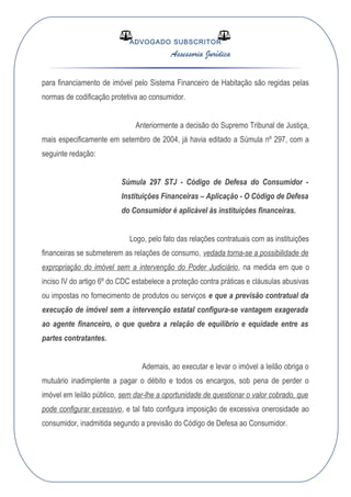 ADVOGADO SUBSCRITOR
Assessoria Jurídica
para financiamento de imóvel pelo Sistema Financeiro de Habitação são regidas pelas
normas de codificação protetiva ao consumidor.
Anteriormente a decisão do Supremo Tribunal de Justiça,
mais especificamente em setembro de 2004, já havia editado a Súmula nº 297, com a
seguinte redação:
Súmula 297 STJ - Código de Defesa do Consumidor -
Instituições Financeiras – Aplicação - O Código de Defesa
do Consumidor é aplicável às instituições financeiras.
Logo, pelo fato das relações contratuais com as instituições
financeiras se submeterem as relações de consumo, vedada torna-se a possibilidade de
expropriação do imóvel sem a intervenção do Poder Judiciário, na medida em que o
inciso IV do artigo 6º do CDC estabelece a proteção contra práticas e cláusulas abusivas
ou impostas no fornecimento de produtos ou serviços e que a previsão contratual da
execução de imóvel sem a intervenção estatal configura-se vantagem exagerada
ao agente financeiro, o que quebra a relação de equilíbrio e equidade entre as
partes contratantes.
Ademais, ao executar e levar o imóvel a leilão obriga o
mutuário inadimplente a pagar o débito e todos os encargos, sob pena de perder o
imóvel em leilão público, sem dar-lhe a oportunidade de questionar o valor cobrado, que
pode configurar excessivo, e tal fato configura imposição de excessiva onerosidade ao
consumidor, inadmitida segundo a previsão do Código de Defesa ao Consumidor.
 