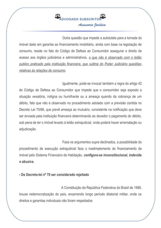 ADVOGADO SUBSCRITOR
Assessoria Jurídica
Outra questão que impede a autotutela para a tomada do
imóvel dado em garantia ao financiamento imobiliário, ainda com base na legislação de
consumo, reside no fato do Código de Defesa ao Consumidor assegurar o direito de
acesso aos órgãos judiciários e administrativos, o que não é observado com o leilão
publico praticado pela instituição financeira, que subtrai do Poder Judiciário questões
relativas às relações de consumo.
Igualmente, pode-se invocar também a regra do artigo 42
do Código de Defesa ao Consumidor que impede que o consumidor seja exposto a
situação vexatória, indigna ou humilhante ou a ameaça quando da cobrança de um
débito, fato que não é observado no procedimento adotado com a previsão contida no
Decreto Lei 70/66, que prevê ameaça ao mutuário, consistente na notificação que deve
ser enviada pela instituição financeira determinando ao devedor o pagamento do débito,
sob pena de ter o imóvel levado á leilão extrajudicial, onde poderá haver arrematação ou
adjudicação.
Face os argumentos supra declinados, a possibilidade do
procedimento de execução extrajudicial face o inadimplemento do financiamento de
imóvel pelo Sistema Financeiro de Habitação, configura-se inconstitucional, indevida
e abusiva.
- Do Decreto-lei nº 70 ser considerado rejeitado
A Constituição da República Federativa do Brasil de 1988,
trouxe redemocratização do país, encerrando longo período ditatorial militar, onde os
direitos e garantias individuais não foram respeitados
 