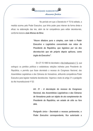 ADVOGADO SUBSCRITOR
Assessoria Jurídica
No período em que o Decreto-lei nº 70 foi editado, a
medida ocorreu pelo Poder Executivo, que tinha poder para interver de forma direta e
eficaz na elaboração das leis, além de ter competência para editar decretos-leis,
conforme leciona José Afonso da Silva:
“Houve ditadura pura e simples, com todo o Poder
Executivo e Legislativo concentrado nas mãos do
Presidente da República, que legislava por via dos
decretos-leis que ele próprio depois aplicava, como
órgão do Executivo”.
Em 27.10.1965 foi decretado o Ato Institucional n.º 2, que
extinguiu os partidos políticos e estabeleceu eleições indiretas para Presidente da
República, e permitiu que fosse decretado o recesso do Congresso Nacional, das
Assembléias Legislativas e das Câmaras de Vereadores, atribuindo competência Poder
Executivo para legislar mediante decretos-leis. Vejamos o texto do artigo 31 e parágrafo
do Ato Inconstitucional nº 02:
Art. 31 - A decretação do recesso do Congresso
Nacional, das Assembleias Legislativas e das Câmaras
de Vereadores pode ser objeto de ato complementar do
Presidente da República, em estado de sítio ou fora
dele.
Parágrafo único - Decretado o recesso parlamentar, o
Poder Executivo correspondente, fica autorizado a
 