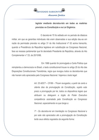 ADVOGADO SUBSCRITOR
Assessoria Jurídica
legislar mediante decretos-leis em todas as matérias
previstas na Constituição e na Lei Orgânica.
O decreto-lei 70 foi editado em no período de ditadura
militar, em que as garantias individuais não eram observadas e sua edição deu-se em
razão da permissão prevista no artigo 31 do Ato Institucional nº 02 acima transcrito,
quando a Presidência da Republica legislava em substituição ao Congresso Nacional,
face ao recesso parlamentar que foi decretado Presidente da República, através do Ato
Complementar n.º 23, de 20/10/66.
Em 1988 quando foi promulgada a Carta Politica que
reimplantou a democracia no Brasil, o texto constitucional trouxe no artigo 25 do Ato das
Disposições Constitucionais Transitórias, regra que revogou todos os decretos-leis que
não haviam sido apreciados pelo Congresso Nacional. Vejamos o texto legal:
Art. 25 ADCT – CF/88 – “Ficam revogados, a partir de cento e
oitenta dias da promulgação da Constituição, sujeito este
prazo a prorrogação por lei, todos os dispositivos legais que
atribuam ou deleguem a órgão do Poder Executivo
competência assinalada pela Constituição ao Congresso
Nacional, especialmente no que tange a:
1º - Os decretos-lei em tramitação no Congresso Nacional e
por este não apreciados até a promulgação da Constituição
terão seus efeitos regulados da seguinte forma:
 